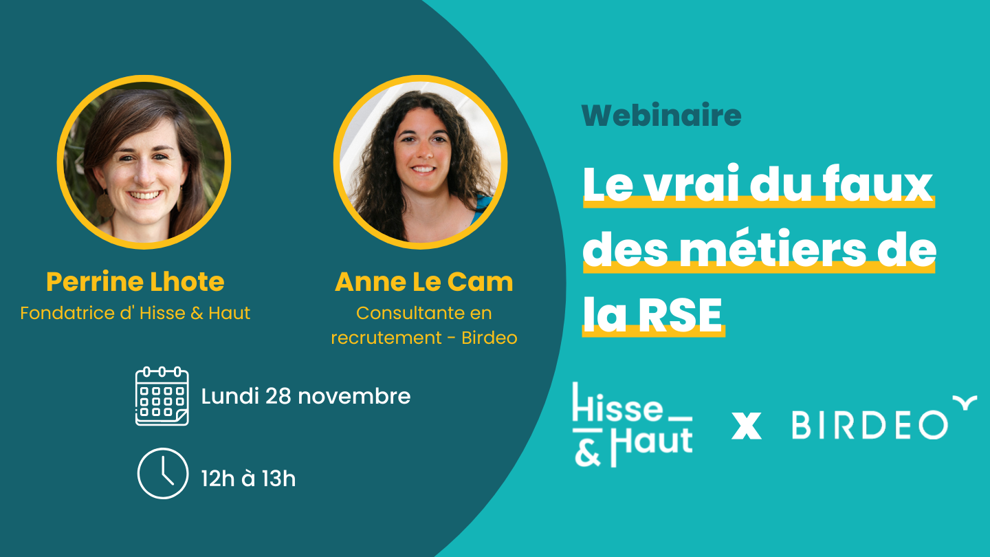 Atelier Hisse & Haut x Birdeo "Le vrai du faux des métiers de la RSE" Hisse et Haut et Birdéo s'associent pour vous présenter dans un webinaire le vrai du faux des métiers de la RSE. Le webinaire sera présenté par Perrine Lhote fondatrice d'HISSE ET HAUT et par Anne Le Cam consultante en recrutement spécialisée dans la RSE et le développement durable chez Birdéo. Le webinaire est programmé pour le lundi 28 novembre de 12h à 13h