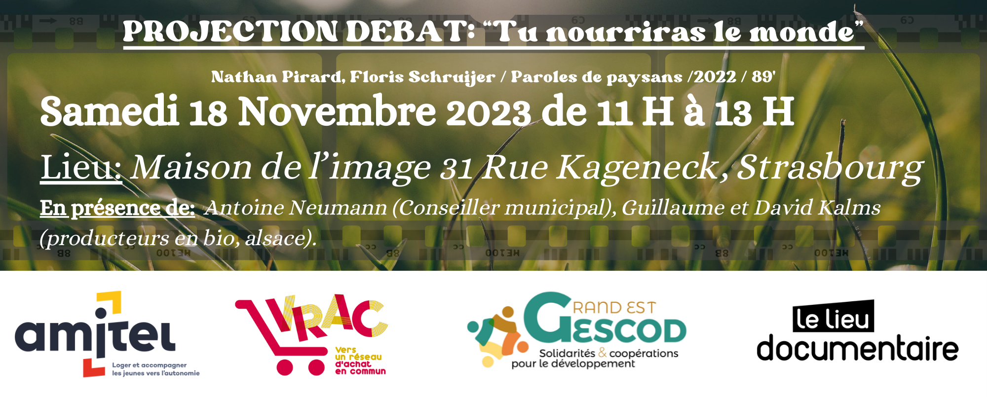 PROJECTION debat “Tu nourriras le monde” SAMEDI 18 NOVEMBRE 2023, 11h-13h. LIEU DOCUMENTAIRE MAISON DE L’IMAGE 31 Rue Kageneck, Strasbourg En présence de Antoine Neumann, Conseiller municipal délégué En charge du développement des diverses formes d’agricultures urbaines nourricières, de la promotion d’une alimentation respectueuse des écosystèmes et de la santé des consommateurs. Guillaume et David Kalms, producteurs en bio en Alsace. ENTREE LIBRE DANS LA LIMITE DES PLACES DISPONIBLES.