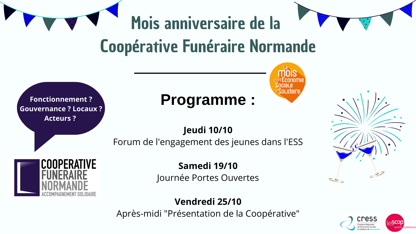 Mois anniversaire de la Coopérative Funéraire Normande Mois anniversaire de la Coopérative Funéraire Normande. Programme : Jeudi 10 novembre - Forum de l'engagement des jeunes pour l'ESS / Samedi 19 novembre - Journée portes ouvertes / Vendredi 25 novembre - Après-midi "Présentation de la Coopérative"