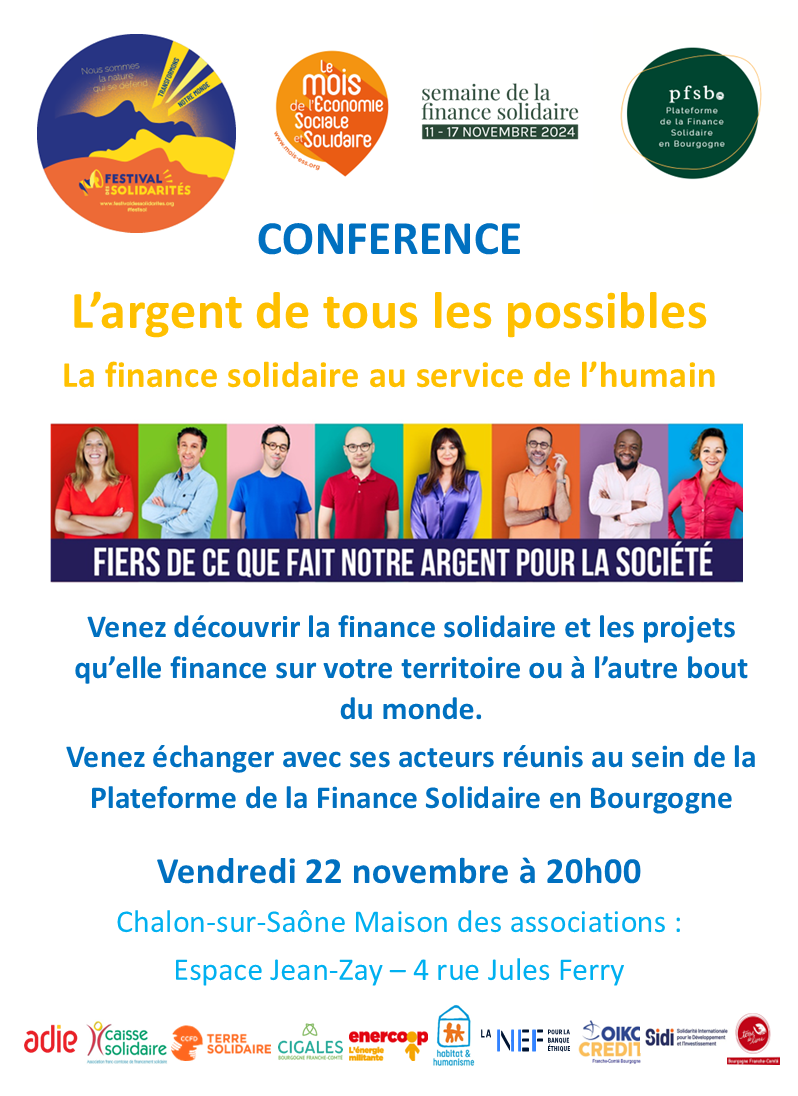 CONFERENCE L’argent de tous les possibles La finance solidaire au service de l’humain CONFERENCE L’argent de tous les possibles La finance solidaire au service de l’humain. Venez découvrir la finance solidaire et les projets qu’elle finance sur votre territoire ou à l’autre bout du monde. Venez échanger avec ses acteurs réunis au sein de la Plateforme de la Finance Solidaire en Bourgogne. Vendredi 22 novembre à 20h00 - Chalon-sur-Saône Maison des associations : Espace Jean-Zay – 4 rue Jules Ferry.